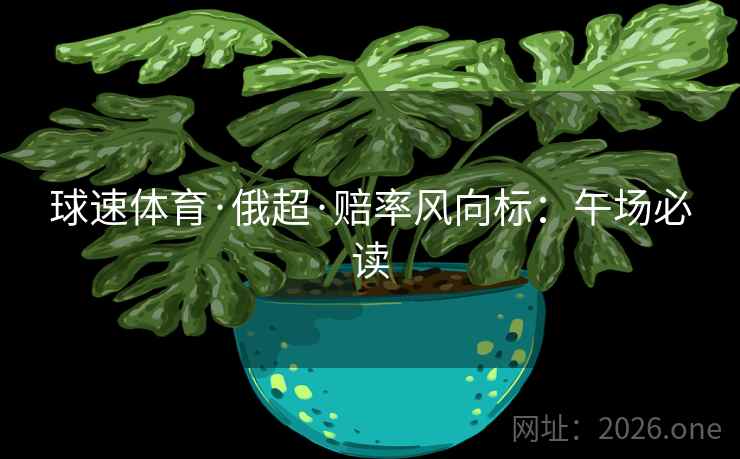 球速体育·俄超·赔率风向标：午场必读
