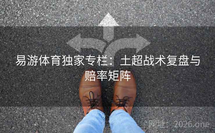 易游体育独家专栏:土超战术复盘与赔率矩阵 易游体育独家专栏:土超战术复盘与赔率矩阵